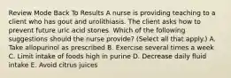 Review Mode Back To Results A nurse is providing teaching to a client who has gout and urolithiasis. The client asks how to prevent future uric acid stones. Which of the following suggestions should the nurse provide? (Select all that apply.) A. Take allopurinol as prescribed B. Exercise several times a week C. Limit intake of foods high in purine D. Decrease daily fluid intake E. Avoid citrus juices