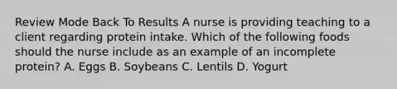 Review Mode Back To Results A nurse is providing teaching to a client regarding protein intake. Which of the following foods should the nurse include as an example of an incomplete protein? A. Eggs B. Soybeans C. Lentils D. Yogurt