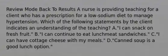 Review Mode Back To Results A nurse is providing teaching for a client who has a prescription for a low-sodium diet to manage hypertension. Which of the following statements by the client indicates an understanding of the teaching? A."I can snack on fresh fruit." B."I can continue to eat lunchmeat sandwiches." C."I can have cottage cheese with my meals." D."Canned soup is a good lunch option."