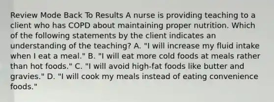 Review Mode Back To Results A nurse is providing teaching to a client who has COPD about maintaining proper nutrition. Which of the following statements by the client indicates an understanding of the teaching? A. "I will increase my fluid intake when I eat a meal." B. "I will eat more cold foods at meals rather than hot foods." C. "I will avoid high-fat foods like butter and gravies." D. "I will cook my meals instead of eating convenience foods."