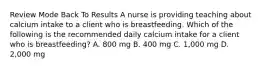 Review Mode Back To Results A nurse is providing teaching about calcium intake to a client who is breastfeeding. Which of the following is the recommended daily calcium intake for a client who is breastfeeding? A. 800 mg B. 400 mg C. 1,000 mg D. 2,000 mg