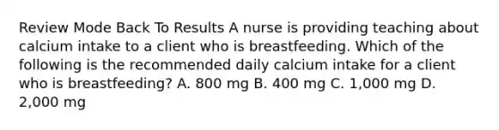 Review Mode Back To Results A nurse is providing teaching about calcium intake to a client who is breastfeeding. Which of the following is the recommended daily calcium intake for a client who is breastfeeding? A. 800 mg B. 400 mg C. 1,000 mg D. 2,000 mg