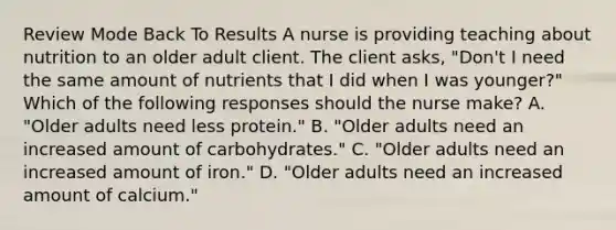 Review Mode Back To Results A nurse is providing teaching about nutrition to an older adult client. The client asks, "Don't I need the same amount of nutrients that I did when I was younger?" Which of the following responses should the nurse make? A. "Older adults need less protein." B. "Older adults need an increased amount of carbohydrates." C. "Older adults need an increased amount of iron." D. "Older adults need an increased amount of calcium."