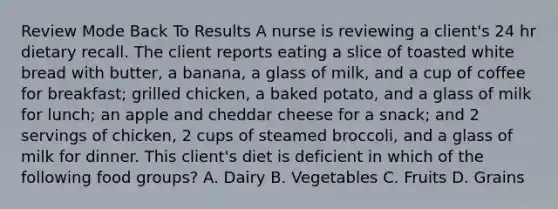 Review Mode Back To Results A nurse is reviewing a client's 24 hr dietary recall. The client reports eating a slice of toasted white bread with butter, a banana, a glass of milk, and a cup of coffee for breakfast; grilled chicken, a baked potato, and a glass of milk for lunch; an apple and cheddar cheese for a snack; and 2 servings of chicken, 2 cups of steamed broccoli, and a glass of milk for dinner. This client's diet is deficient in which of the following food groups? A. Dairy B. Vegetables C. Fruits D. Grains