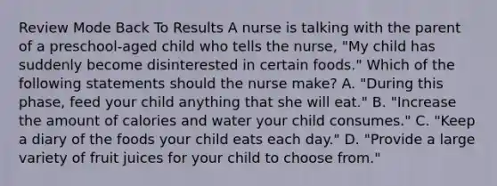 Review Mode Back To Results A nurse is talking with the parent of a preschool-aged child who tells the nurse, "My child has suddenly become disinterested in certain foods." Which of the following statements should the nurse make? A. "During this phase, feed your child anything that she will eat." B. "Increase the amount of calories and water your child consumes." C. "Keep a diary of the foods your child eats each day." D. "Provide a large variety of fruit juices for your child to choose from."