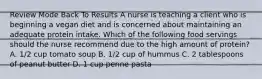 Review Mode Back To Results A nurse is teaching a client who is beginning a vegan diet and is concerned about maintaining an adequate protein intake. Which of the following food servings should the nurse recommend due to the high amount of protein? A. 1/2 cup tomato soup B. 1/2 cup of hummus C. 2 tablespoons of peanut butter D. 1 cup penne pasta