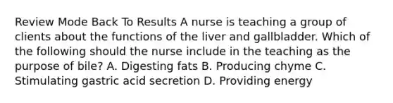 Review Mode Back To Results A nurse is teaching a group of clients about the functions of the liver and gallbladder. Which of the following should the nurse include in the teaching as the purpose of bile? A. Digesting fats B. Producing chyme C. Stimulating gastric acid secretion D. Providing energy