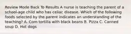 Review Mode Back To Results A nurse is teaching the parent of a school-age child who has celiac disease. Which of the following foods selected by the parent indicates an understanding of the teaching? A. Corn tortilla with black beans B. Pizza C. Canned soup D. Hot dogs