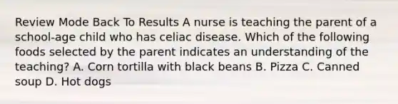 Review Mode Back To Results A nurse is teaching the parent of a school-age child who has celiac disease. Which of the following foods selected by the parent indicates an understanding of the teaching? A. Corn tortilla with black beans B. Pizza C. Canned soup D. Hot dogs