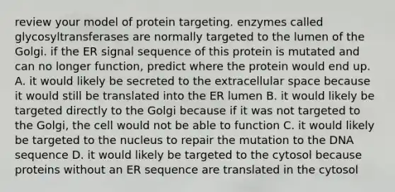 review your model of protein targeting. enzymes called glycosyltransferases are normally targeted to the lumen of the Golgi. if the ER signal sequence of this protein is mutated and can no longer function, predict where the protein would end up. A. it would likely be secreted to the extracellular space because it would still be translated into the ER lumen B. it would likely be targeted directly to the Golgi because if it was not targeted to the Golgi, the cell would not be able to function C. it would likely be targeted to the nucleus to repair the mutation to the DNA sequence D. it would likely be targeted to the cytosol because proteins without an ER sequence are translated in the cytosol