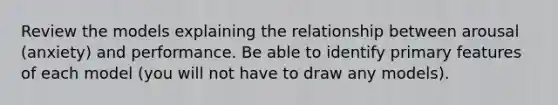 Review the models explaining the relationship between arousal (anxiety) and performance. Be able to identify primary features of each model (you will not have to draw any models).