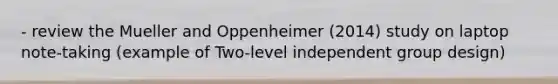 - review the Mueller and Oppenheimer (2014) study on laptop note-taking (example of Two-level independent group design)