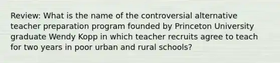 Review: What is the name of the controversial alternative teacher preparation program founded by Princeton University graduate Wendy Kopp in which teacher recruits agree to teach for two years in poor urban and rural schools?