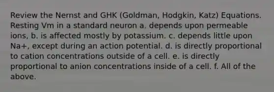 Review the Nernst and GHK (Goldman, Hodgkin, Katz) Equations. Resting Vm in a standard neuron a. depends upon permeable ions, b. is affected mostly by potassium. c. depends little upon Na+, except during an action potential. d. is directly proportional to cation concentrations outside of a cell. e. is directly proportional to anion concentrations inside of a cell. f. All of the above.