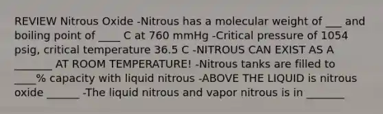 REVIEW Nitrous Oxide -Nitrous has a molecular weight of ___ and boiling point of ____ C at 760 mmHg -Critical pressure of 1054 psig, critical temperature 36.5 C -NITROUS CAN EXIST AS A _______ AT ROOM TEMPERATURE! -Nitrous tanks are filled to ____% capacity with liquid nitrous -ABOVE THE LIQUID is nitrous oxide ______ -The liquid nitrous and vapor nitrous is in _______