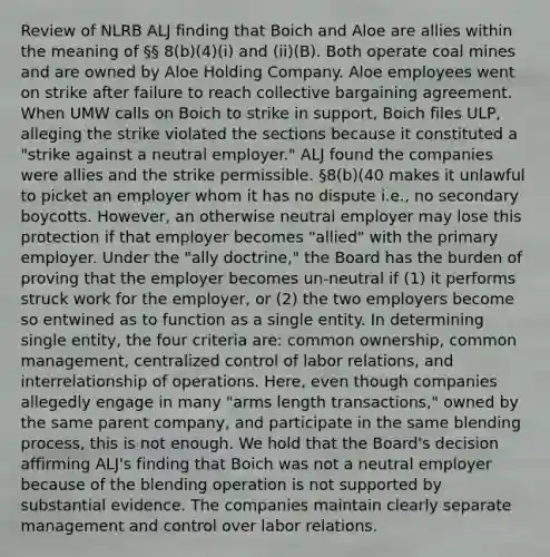 Review of NLRB ALJ finding that Boich and Aloe are allies within the meaning of §§ 8(b)(4)(i) and (ii)(B). Both operate coal mines and are owned by Aloe Holding Company. Aloe employees went on strike after failure to reach collective bargaining agreement. When UMW calls on Boich to strike in support, Boich files ULP, alleging the strike violated the sections because it constituted a "strike against a neutral employer." ALJ found the companies were allies and the strike permissible. §8(b)(40 makes it unlawful to picket an employer whom it has no dispute i.e., no secondary boycotts. However, an otherwise neutral employer may lose this protection if that employer becomes "allied" with the primary employer. Under the "ally doctrine," the Board has the burden of proving that the employer becomes un-neutral if (1) it performs struck work for the employer, or (2) the two employers become so entwined as to function as a single entity. In determining single entity, the four criteria are: common ownership, common management, centralized control of labor relations, and interrelationship of operations. Here, even though companies allegedly engage in many "arms length transactions," owned by the same parent company, and participate in the same blending process, this is not enough. We hold that the Board's decision affirming ALJ's finding that Boich was not a neutral employer because of the blending operation is not supported by substantial evidence. The companies maintain clearly separate management and control over labor relations.