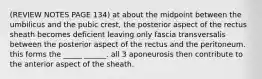 (REVIEW NOTES PAGE 134) at about the midpoint between the umbilicus and the pubic crest, the posterior aspect of the rectus sheath becomes deficient leaving only fascia transversalis between the posterior aspect of the rectus and the peritoneum. this forms the _____ ______. all 3 aponeurosis then contribute to the anterior aspect of the sheath.