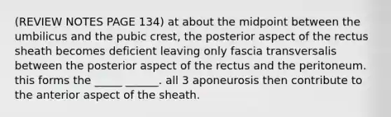 (REVIEW NOTES PAGE 134) at about the midpoint between the umbilicus and the pubic crest, the posterior aspect of the rectus sheath becomes deficient leaving only fascia transversalis between the posterior aspect of the rectus and the peritoneum. this forms the _____ ______. all 3 aponeurosis then contribute to the anterior aspect of the sheath.