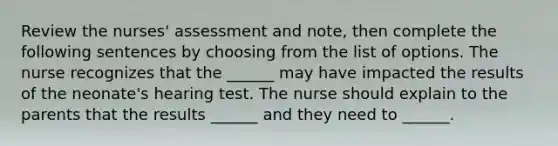 Review the nurses' assessment and note, then complete the following sentences by choosing from the list of options. The nurse recognizes that the ______ may have impacted the results of the neonate's hearing test. The nurse should explain to the parents that the results ______ and they need to ______.