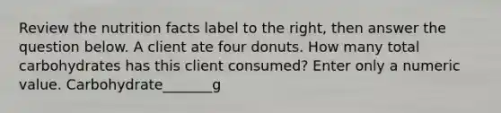 Review the nutrition facts label to the right, then answer the question below. A client ate four donuts. How many total carbohydrates has this client consumed? Enter only a numeric value. Carbohydrate_______g