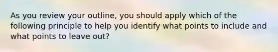 As you review your outline, you should apply which of the following principle to help you identify what points to include and what points to leave out?