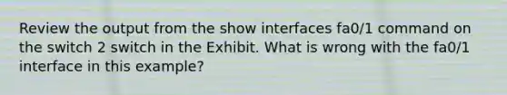 Review the output from the show interfaces fa0/1 command on the switch 2 switch in the Exhibit. What is wrong with the fa0/1 interface in this example?