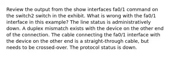 Review the output from the show interfaces fa0/1 command on the switch2 switch in the exhibit. What is wrong with the fa0/1 interface in this example? The line status is administratively down. A duplex mismatch exists with the device on the other end of the connection. The cable connecting the fa0/1 interface with the device on the other end is a straight-through cable, but needs to be crossed-over. The protocol status is down.