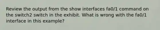 Review the output from the show interfaces fa0/1 command on the switch2 switch in the exhibit. What is wrong with the fa0/1 interface in this example?