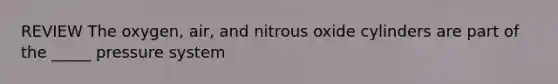 REVIEW The oxygen, air, and nitrous oxide cylinders are part of the _____ pressure system