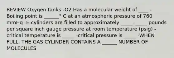 REVIEW Oxygen tanks -O2 Has a molecular weight of ____ -Boiling point is ______° C at an atmospheric pressure of 760 mmHg -E-cylinders are filled to approximately _____-_____ pounds per square inch gauge pressure at room temperature (psig) -critical temperature is _____ -critical pressure is _____ -WHEN FULL, THE GAS CYLINDER CONTAINS A ______ NUMBER OF MOLECULES