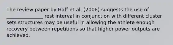 The review paper by Haff et al. (2008) suggests the use of _______________ rest interval in conjunction with different cluster sets structures may be useful in allowing the athlete enough recovery between repetitions so that higher power outputs are achieved.