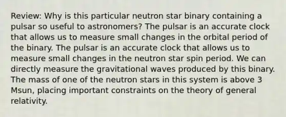 Review: Why is this particular neutron star binary containing a pulsar so useful to astronomers? The pulsar is an accurate clock that allows us to measure small changes in the orbital period of the binary. The pulsar is an accurate clock that allows us to measure small changes in the neutron star spin period. We can directly measure the gravitational waves produced by this binary. The mass of one of the neutron stars in this system is above 3 Msun, placing important constraints on the theory of general relativity.