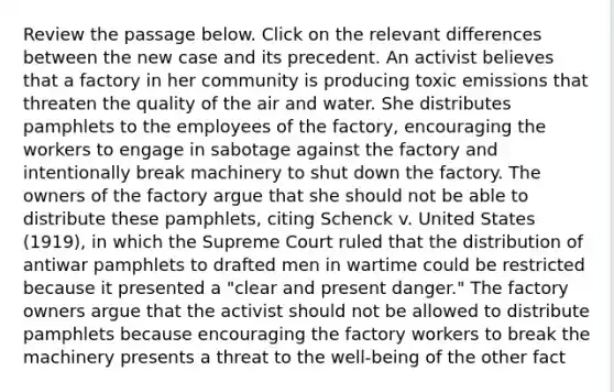 Review the passage below. Click on the relevant differences between the new case and its precedent. An activist believes that a factory in her community is producing toxic emissions that threaten the quality of the air and water. She distributes pamphlets to the employees of the factory, encouraging the workers to engage in sabotage against the factory and intentionally break machinery to shut down the factory. The owners of the factory argue that she should not be able to distribute these pamphlets, citing Schenck v. United States (1919), in which the Supreme Court ruled that the distribution of antiwar pamphlets to drafted men in wartime could be restricted because it presented a "clear and present danger." The factory owners argue that the activist should not be allowed to distribute pamphlets because encouraging the factory workers to break the machinery presents a threat to the well-being of the other fact