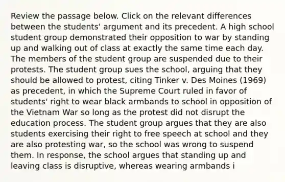 Review the passage below. Click on the relevant differences between the students' argument and its precedent. A high school student group demonstrated their opposition to war by standing up and walking out of class at exactly the same time each day. The members of the student group are suspended due to their protests. The student group sues the school, arguing that they should be allowed to protest, citing Tinker v. Des Moines (1969) as precedent, in which the Supreme Court ruled in favor of students' right to wear black armbands to school in opposition of the Vietnam War so long as the protest did not disrupt the education process. The student group argues that they are also students exercising their right to free speech at school and they are also protesting war, so the school was wrong to suspend them. In response, the school argues that standing up and leaving class is disruptive, whereas wearing armbands i