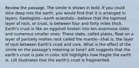 Review the passage. The simile is shown in bold. If you could slice deep into the earth, you would find that it is arranged in layers. Geologists—earth scientists—believe that the topmost layer of rock, or crust, is between four and forty miles thick. Earth's crust is like an eggshell broken into ten enormous slabs and numerous smaller ones. These slabs, called plates, float on a layer of partially molten rock called the mantle—that is, the layer of rock between Earth's crust and core. What is the effect of the simile on the passage's meaning or tone? a)It suggests that the earth's crust is pale in color. b)It highlights how fragile the earth is. c)It illustrates that the earth's crust is fragmented.