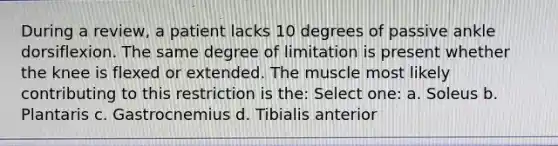 During a review, a patient lacks 10 degrees of passive ankle dorsiflexion. The same degree of limitation is present whether the knee is flexed or extended. The muscle most likely contributing to this restriction is the: Select one: a. Soleus b. Plantaris c. Gastrocnemius d. Tibialis anterior