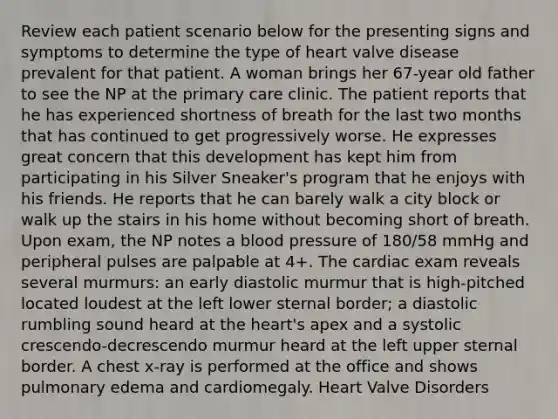 Review each patient scenario below for the presenting signs and symptoms to determine the type of heart valve disease prevalent for that patient. A woman brings her 67-year old father to see the NP at the primary care clinic. The patient reports that he has experienced shortness of breath for the last two months that has continued to get progressively worse. He expresses great concern that this development has kept him from participating in his Silver Sneaker's program that he enjoys with his friends. He reports that he can barely walk a city block or walk up the stairs in his home without becoming short of breath. Upon exam, the NP notes a blood pressure of 180/58 mmHg and peripheral pulses are palpable at 4+. The cardiac exam reveals several murmurs: an early diastolic murmur that is high-pitched located loudest at the left lower sternal border; a diastolic rumbling sound heard at the heart's apex and a systolic crescendo-decrescendo murmur heard at the left upper sternal border. A chest x-ray is performed at the office and shows pulmonary edema and cardiomegaly. Heart Valve Disorders