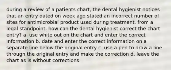 during a review of a patients chart, the dental hygienist notices that an entry dated on week ago stated an incorrect number of sites for antimicrobial product used during treatment. from a legal standpoint, how can the dental hygienist correct the chart entry? a. use white out on the chart and enter the correct information b. date and enter the correct information on a separate line below the original entry c. use a pen to draw a line through the original entry and make the correction d. leave the chart as is without corrections