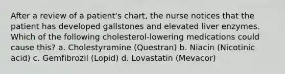 After a review of a patient's chart, the nurse notices that the patient has developed gallstones and elevated liver enzymes. Which of the following cholesterol-lowering medications could cause this? a. Cholestyramine (Questran) b. Niacin (Nicotinic acid) c. Gemfibrozil (Lopid) d. Lovastatin (Mevacor)