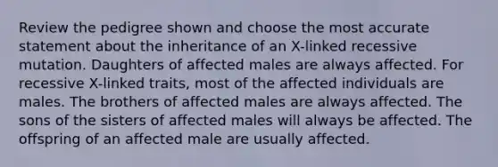 Review the pedigree shown and choose the most accurate statement about the inheritance of an X-linked recessive mutation. Daughters of affected males are always affected. For recessive X-linked traits, most of the affected individuals are males. The brothers of affected males are always affected. The sons of the sisters of affected males will always be affected. The offspring of an affected male are usually affected.