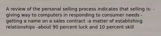 A review of the personal selling process indicates that selling is: -giving way to computers in responding to consumer needs -getting a name on a sales contract -a matter of establishing relationships -about 90 percent luck and 10 percent skill