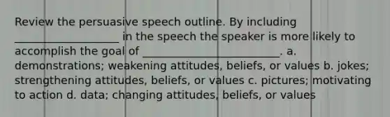 Review the persuasive speech outline. By including ___________________ in the speech the speaker is more likely to accomplish the goal of _________________________. a. demonstrations; weakening attitudes, beliefs, or values b. jokes; strengthening attitudes, beliefs, or values c. pictures; motivating to action d. data; changing attitudes, beliefs, or values