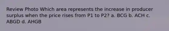 Review Photo Which area represents the increase in producer surplus when the price rises from P1 to P2? a. BCG b. ACH c. ABGD d. AHGB