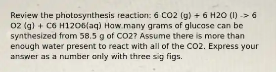 Review the photosynthesis reaction: 6 CO2 (g) + 6 H2O (l) -> 6 O2 (g) + C6 H12O6(aq) How many grams of glucose can be synthesized from 58.5 g of CO2? Assume there is more than enough water present to react with all of the CO2. Express your answer as a number only with three sig figs.