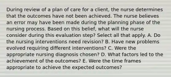 During review of a plan of care for a client, the nurse determines that the outcomes have not been achieved. The nurse believes an error may have been made during the planning phase of the nursing process. Based on this belief, what will the nurse consider during this evaluation step? Select all that apply. A. Do the nursing interventions need revision? B. Have new problems evolved requiring different interventions? C. Were the appropriate nursing diagnosis chosen? D. What factors led to the achievement of the outcomes? E. Were the time frames appropriate to achieve the expected outcomes?