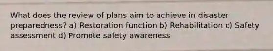 What does the review of plans aim to achieve in disaster preparedness? a) Restoration function b) Rehabilitation c) Safety assessment d) Promote safety awareness