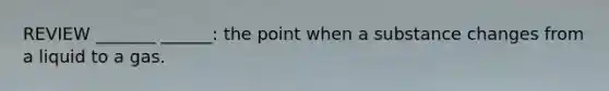 REVIEW _______ ______: the point when a substance changes from a liquid to a gas.