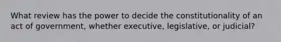 What review has the power to decide the constitutionality of an act of government, whether executive, legislative, or judicial?