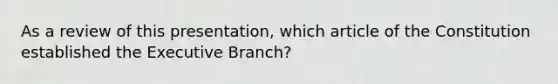 As a review of this presentation, which article of the Constitution established the Executive Branch?