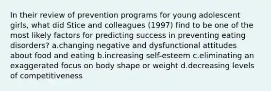 In their review of prevention programs for young adolescent girls, what did Stice and colleagues (1997) find to be one of the most likely factors for predicting success in preventing eating disorders? a.changing negative and dysfunctional attitudes about food and eating b.increasing self-esteem c.eliminating an exaggerated focus on body shape or weight d.decreasing levels of competitiveness